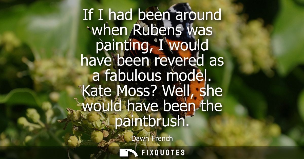 If I had been around when Rubens was painting, I would have been revered as a fabulous model. Kate Moss? Well, she would