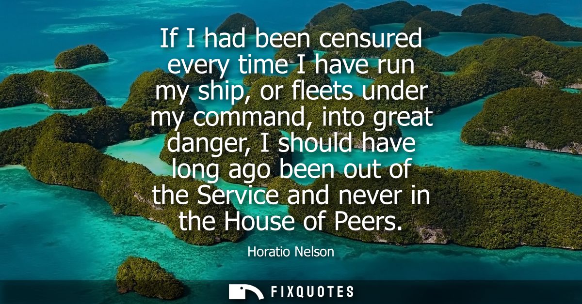 If I had been censured every time I have run my ship, or fleets under my command, into great danger, I should have long 