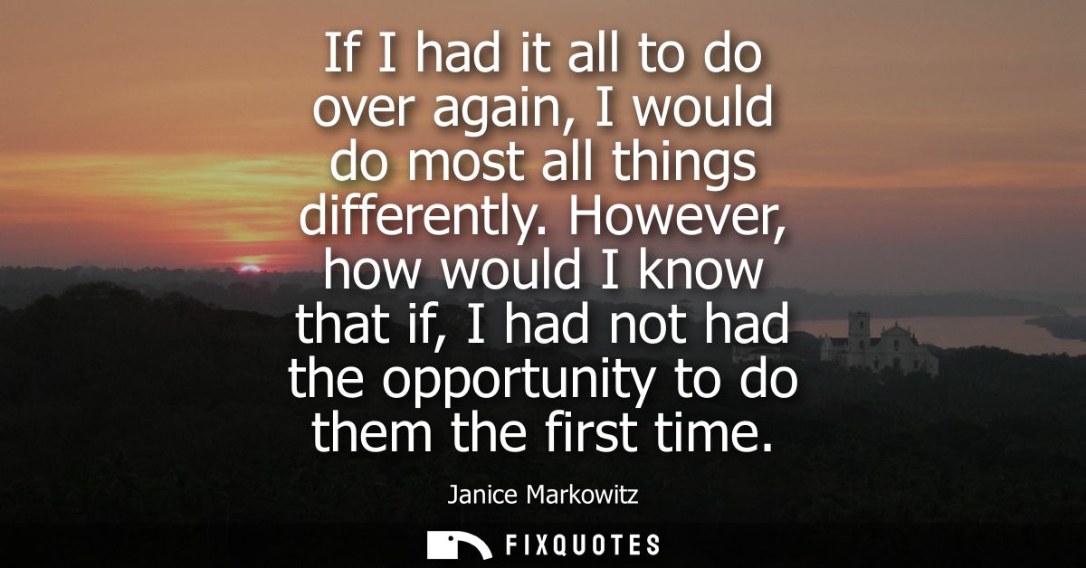 If I had it all to do over again, I would do most all things differently. However, how would I know that if, I had not h