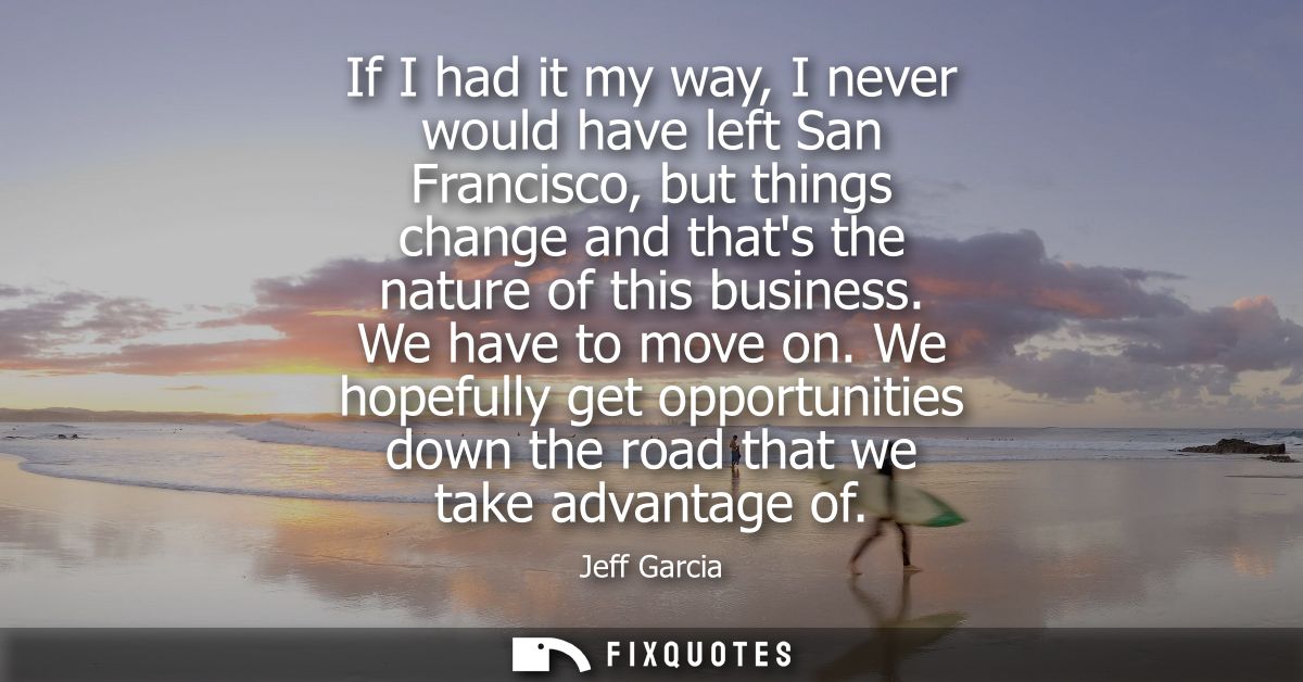 If I had it my way, I never would have left San Francisco, but things change and thats the nature of this business. We h