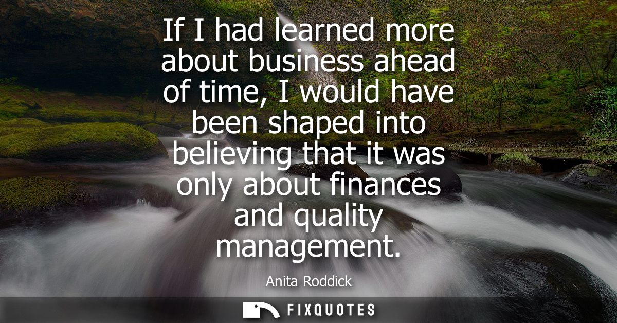 If I had learned more about business ahead of time, I would have been shaped into believing that it was only about finan