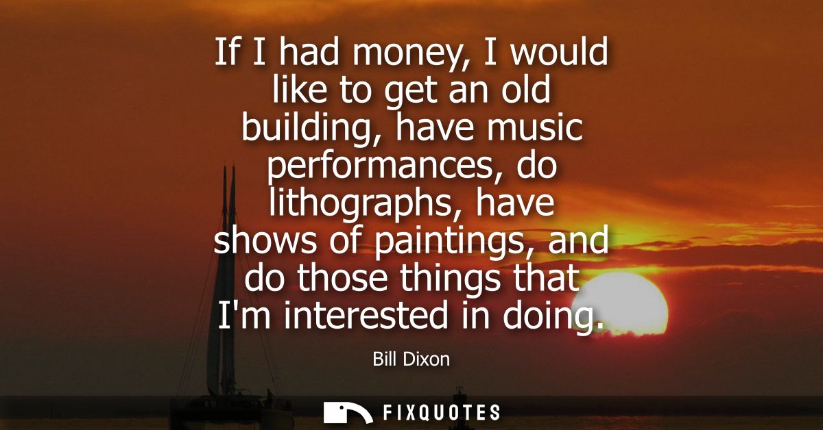 If I had money, I would like to get an old building, have music performances, do lithographs, have shows of paintings, a