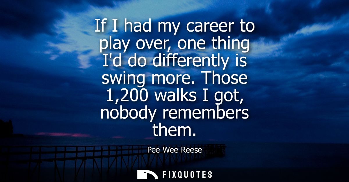 If I had my career to play over, one thing Id do differently is swing more. Those 1,200 walks I got, nobody remembers th