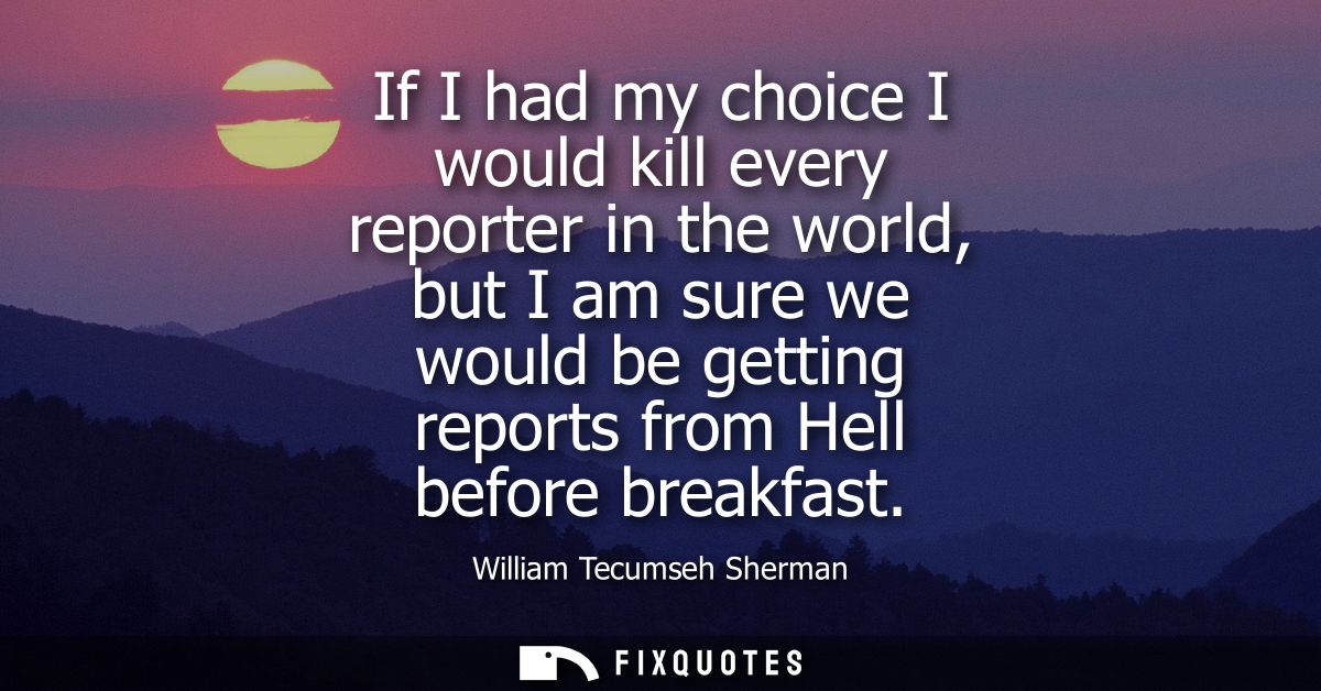 If I had my choice I would kill every reporter in the world, but I am sure we would be getting reports from Hell before 