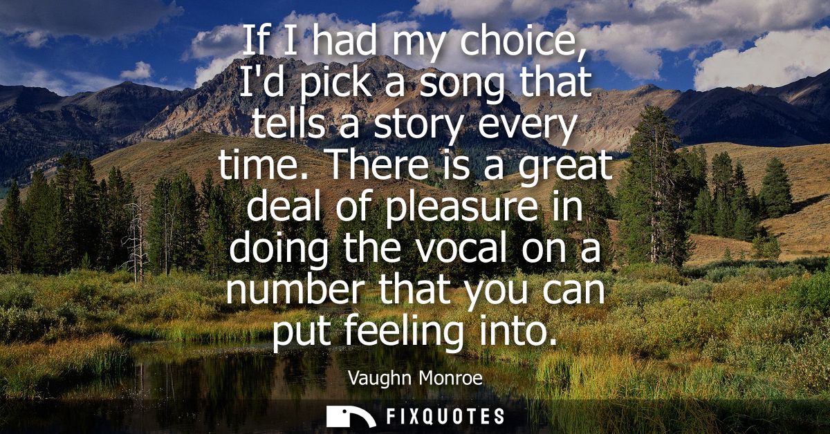 If I had my choice, Id pick a song that tells a story every time. There is a great deal of pleasure in doing the vocal o