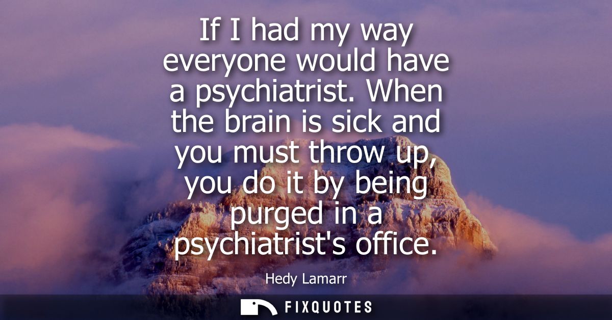 If I had my way everyone would have a psychiatrist. When the brain is sick and you must throw up, you do it by being pur