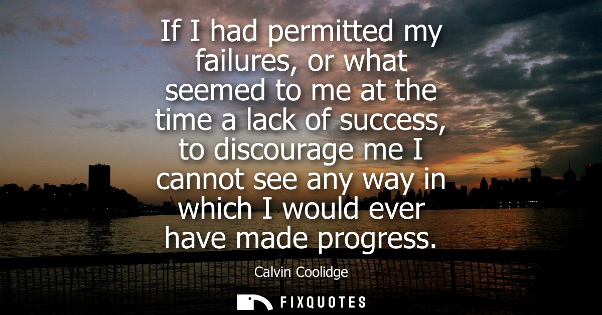 If I had permitted my failures, or what seemed to me at the time a lack of success, to discourage me I cannot see any wa