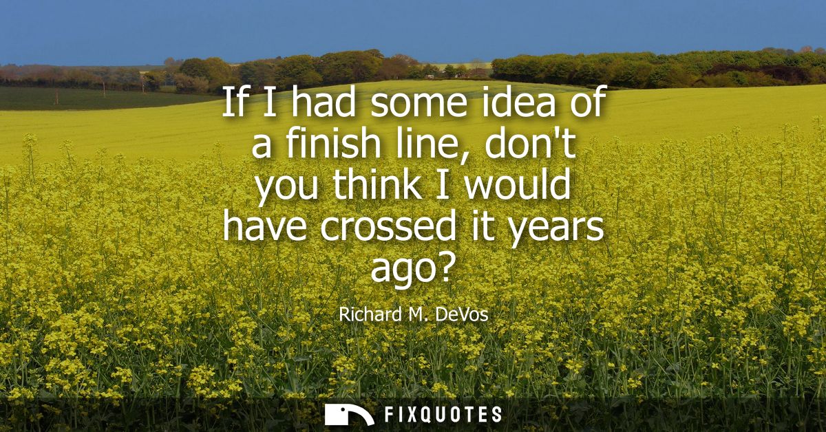 If I had some idea of a finish line, dont you think I would have crossed it years ago?