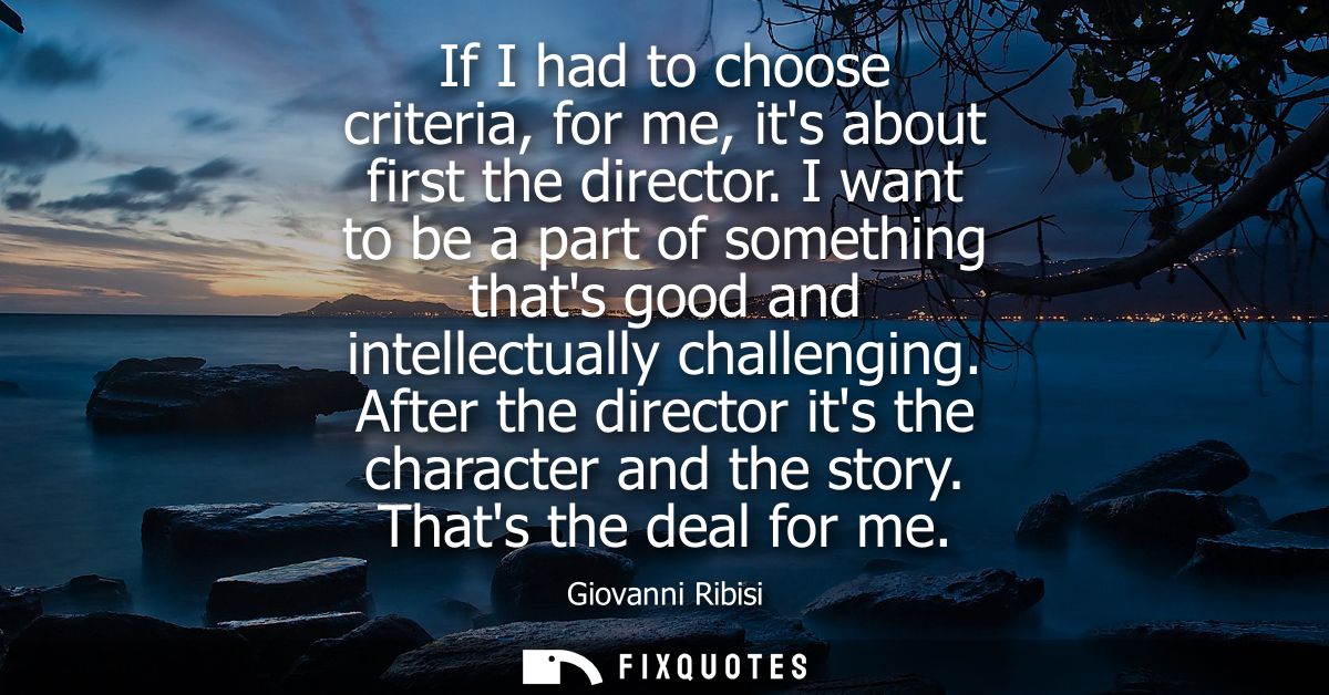 If I had to choose criteria, for me, its about first the director. I want to be a part of something thats good and intel