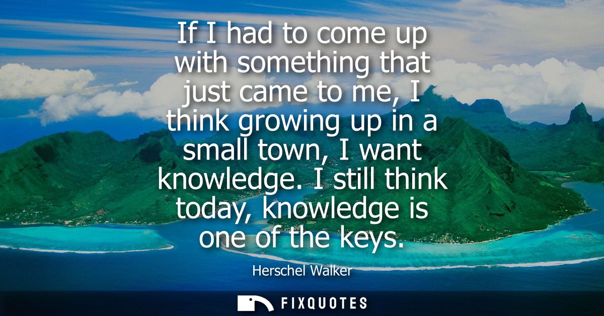 If I had to come up with something that just came to me, I think growing up in a small town, I want knowledge. I still t