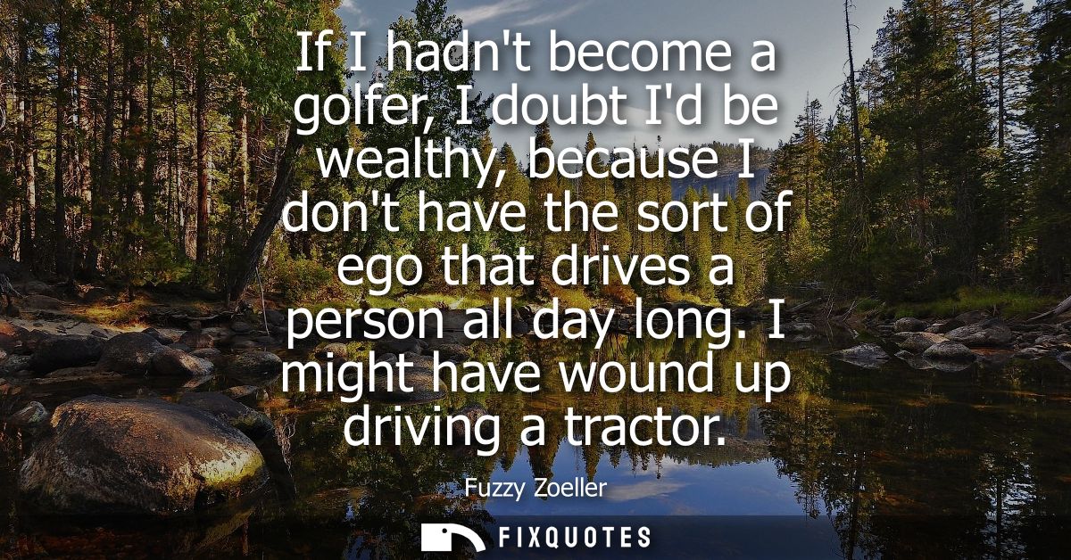 If I hadnt become a golfer, I doubt Id be wealthy, because I dont have the sort of ego that drives a person all day long