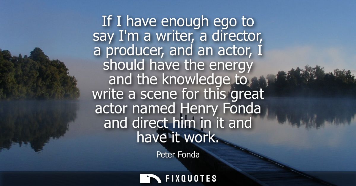 If I have enough ego to say Im a writer, a director, a producer, and an actor, I should have the energy and the knowledg