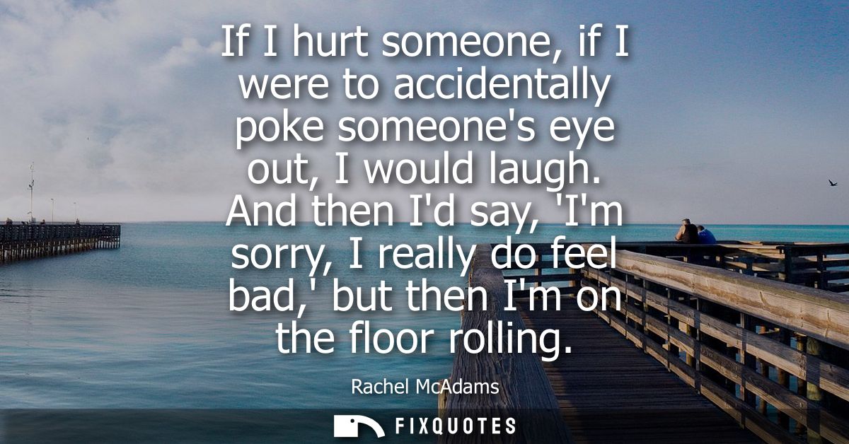 If I hurt someone, if I were to accidentally poke someones eye out, I would laugh. And then Id say, Im sorry, I really d