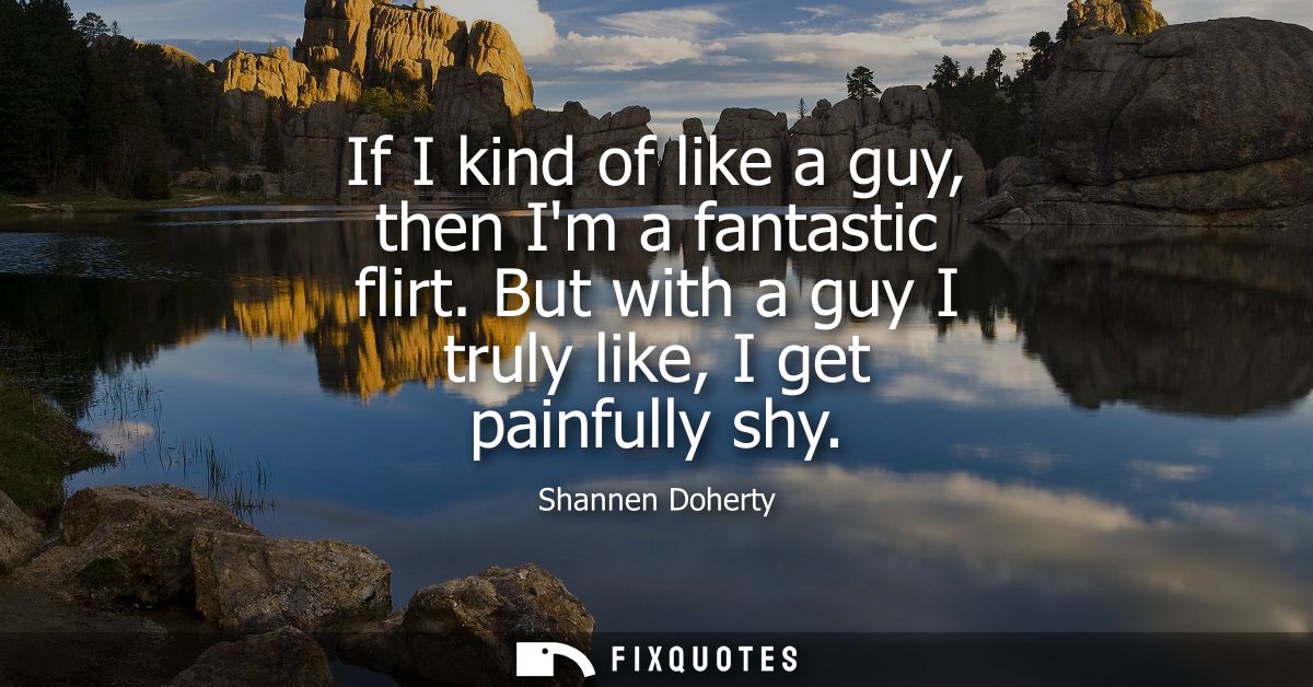 If I kind of like a guy, then Im a fantastic flirt. But with a guy I truly like, I get painfully shy