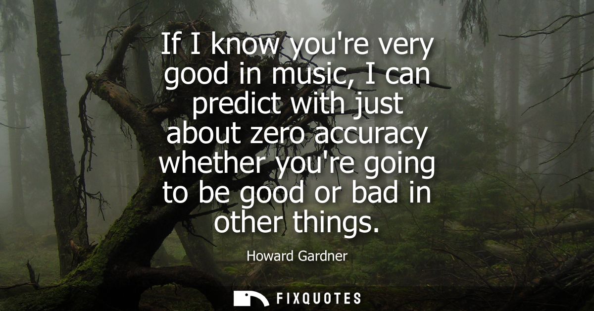 If I know youre very good in music, I can predict with just about zero accuracy whether youre going to be good or bad in
