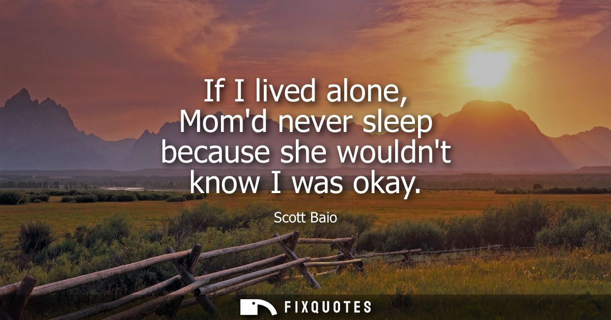 If I lived alone, Momd never sleep because she wouldnt know I was okay