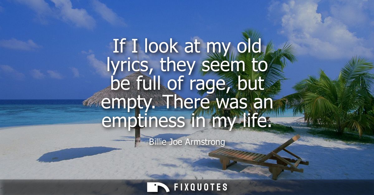 If I look at my old lyrics, they seem to be full of rage, but empty. There was an emptiness in my life