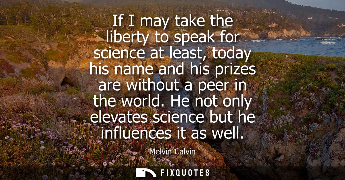 If I may take the liberty to speak for science at least, today his name and his prizes are without a peer in the world.