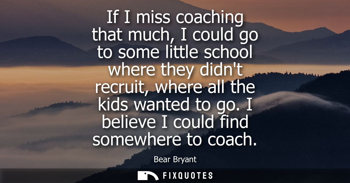 If I miss coaching that much, I could go to some little school where they didnt recruit, where all the kids wanted to go