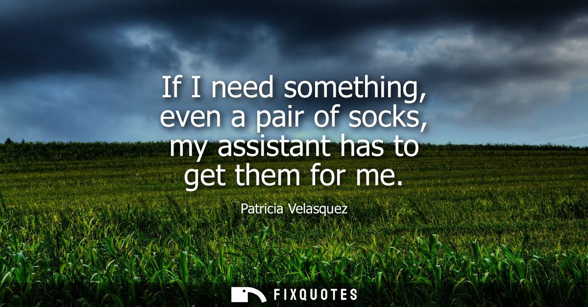 If I need something, even a pair of socks, my assistant has to get them for me