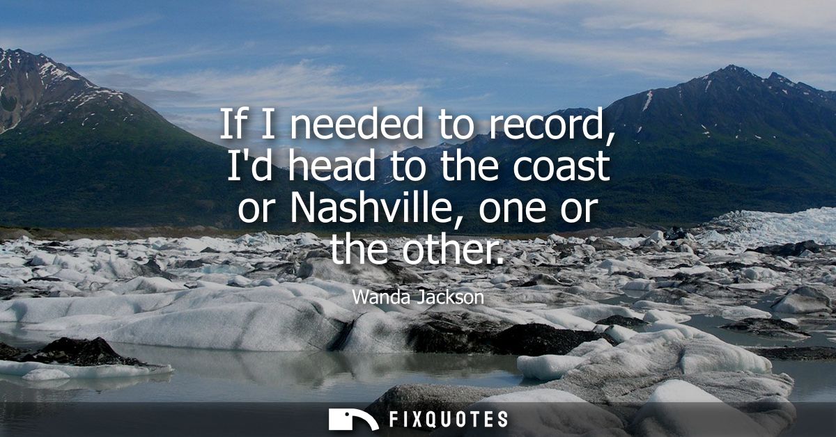 If I needed to record, Id head to the coast or Nashville, one or the other