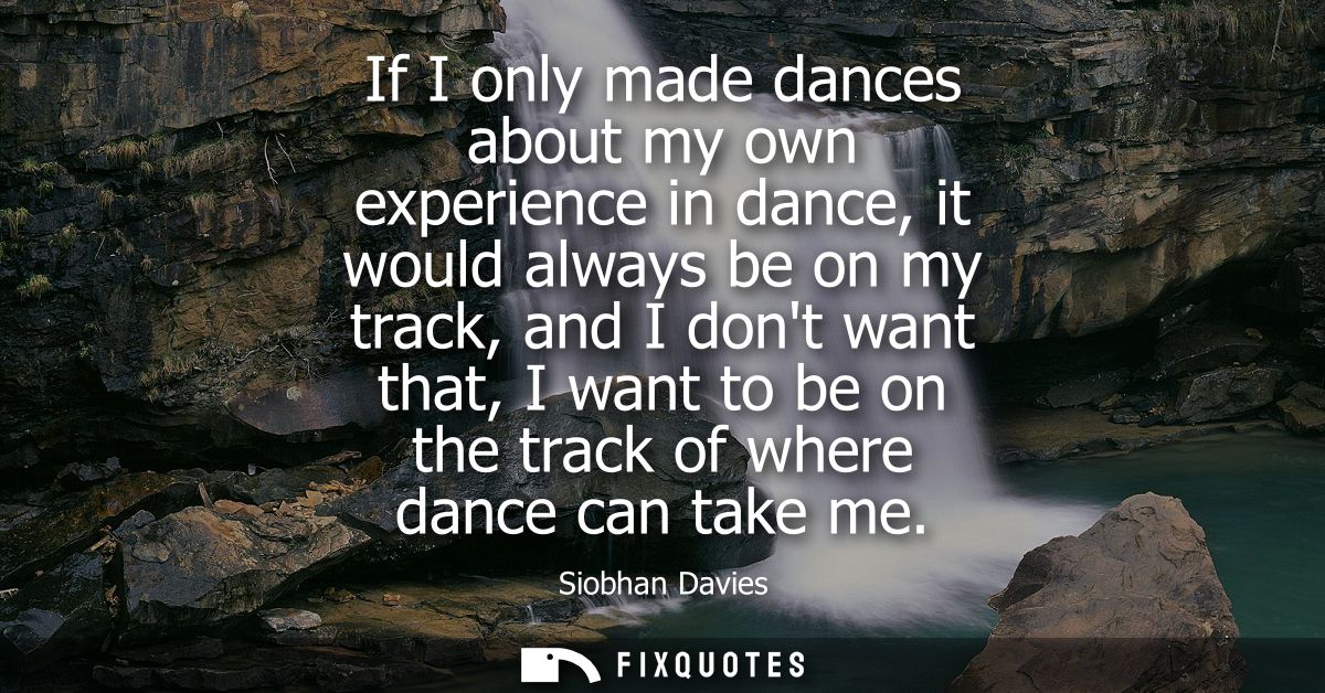 If I only made dances about my own experience in dance, it would always be on my track, and I dont want that, I want to 