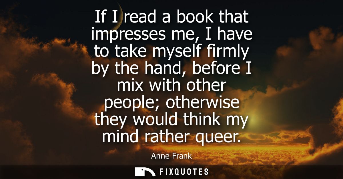 If I read a book that impresses me, I have to take myself firmly by the hand, before I mix with other people otherwise t