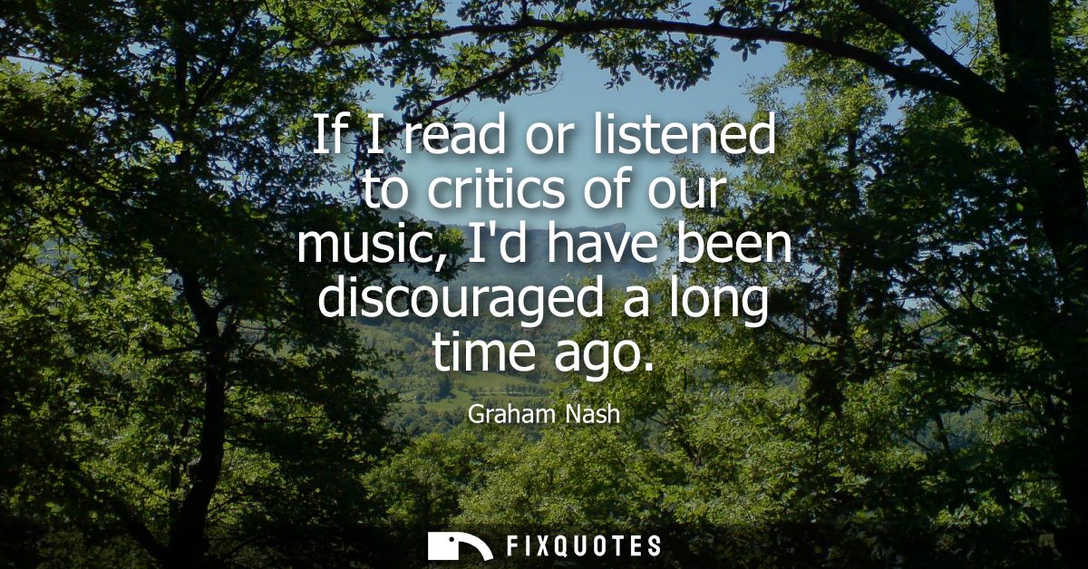 If I read or listened to critics of our music, Id have been discouraged a long time ago - Graham Nash
