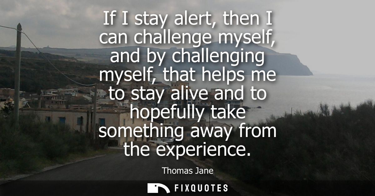 If I stay alert, then I can challenge myself, and by challenging myself, that helps me to stay alive and to hopefully ta