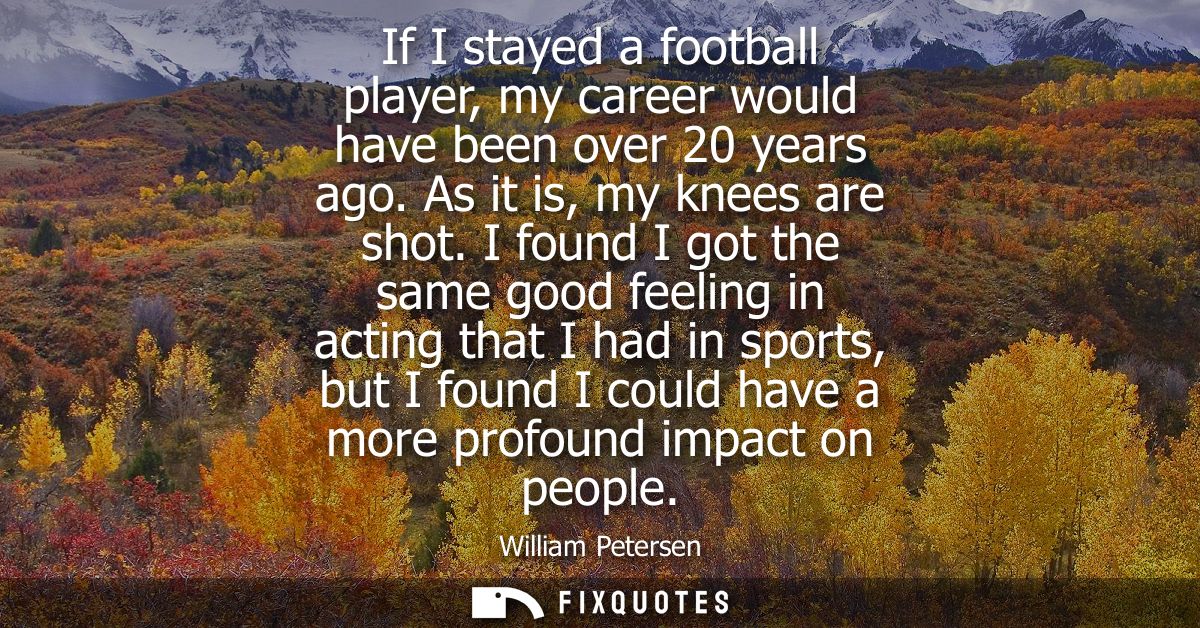 If I stayed a football player, my career would have been over 20 years ago. As it is, my knees are shot.