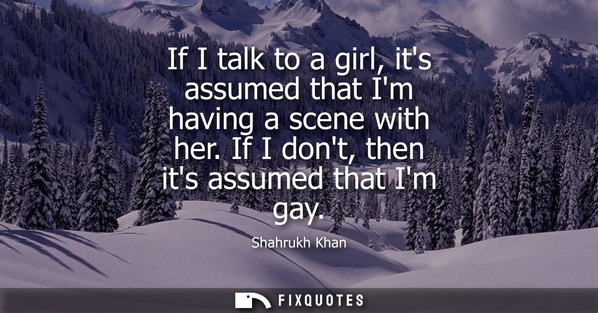 If I talk to a girl, its assumed that Im having a scene with her. If I dont, then its assumed that Im gay