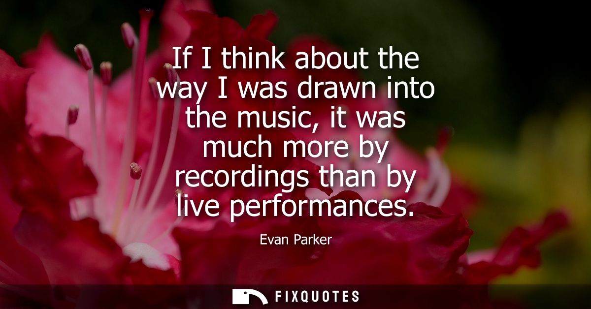 If I think about the way I was drawn into the music, it was much more by recordings than by live performances