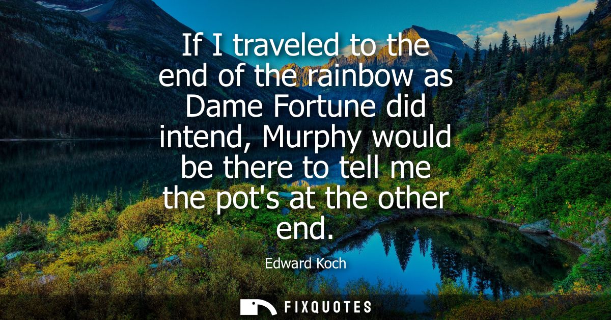 If I traveled to the end of the rainbow as Dame Fortune did intend, Murphy would be there to tell me the pots at the oth