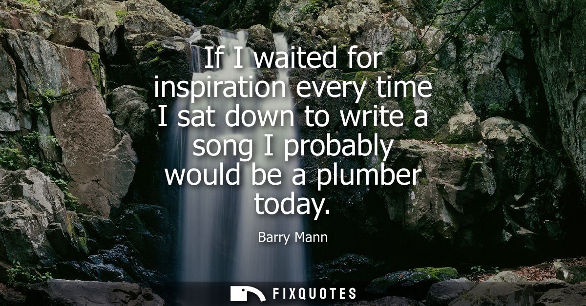 If I waited for inspiration every time I sat down to write a song I probably would be a plumber today