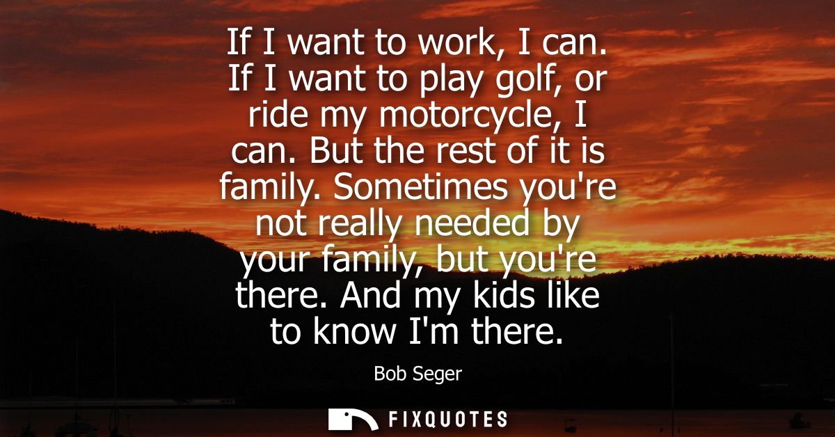 If I want to work, I can. If I want to play golf, or ride my motorcycle, I can. But the rest of it is family.
