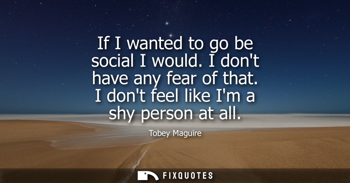 If I wanted to go be social I would. I dont have any fear of that. I dont feel like Im a shy person at all