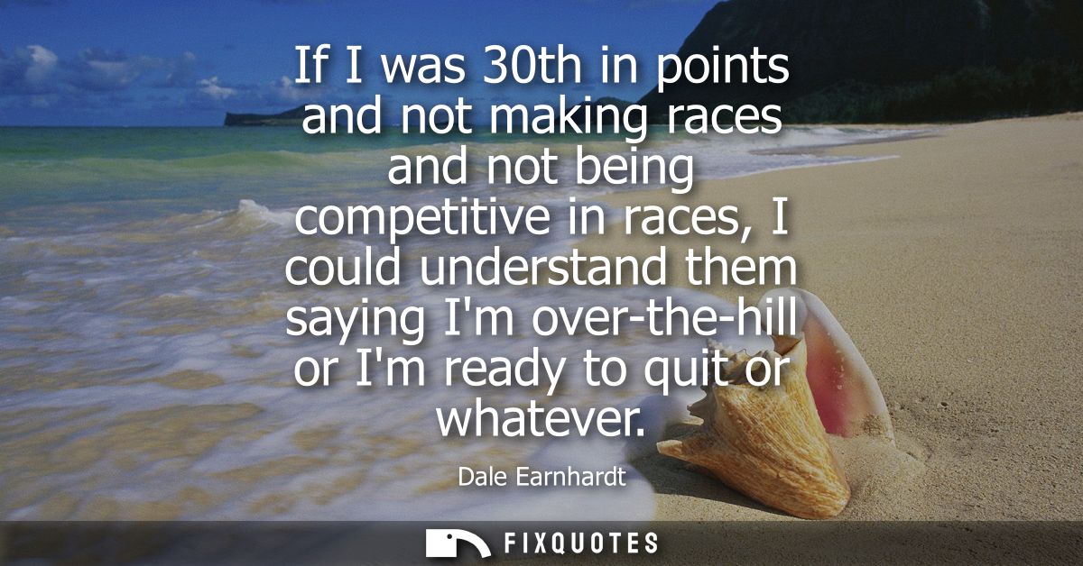 If I was 30th in points and not making races and not being competitive in races, I could understand them saying Im over-