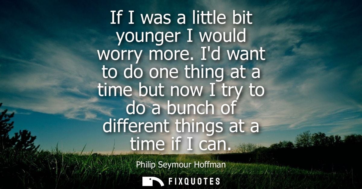 If I was a little bit younger I would worry more. Id want to do one thing at a time but now I try to do a bunch of diffe