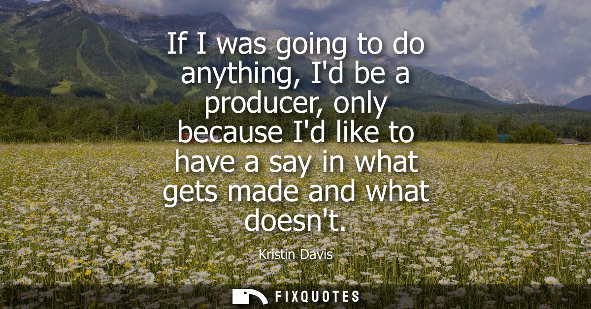 If I was going to do anything, Id be a producer, only because Id like to have a say in what gets made and what doesnt