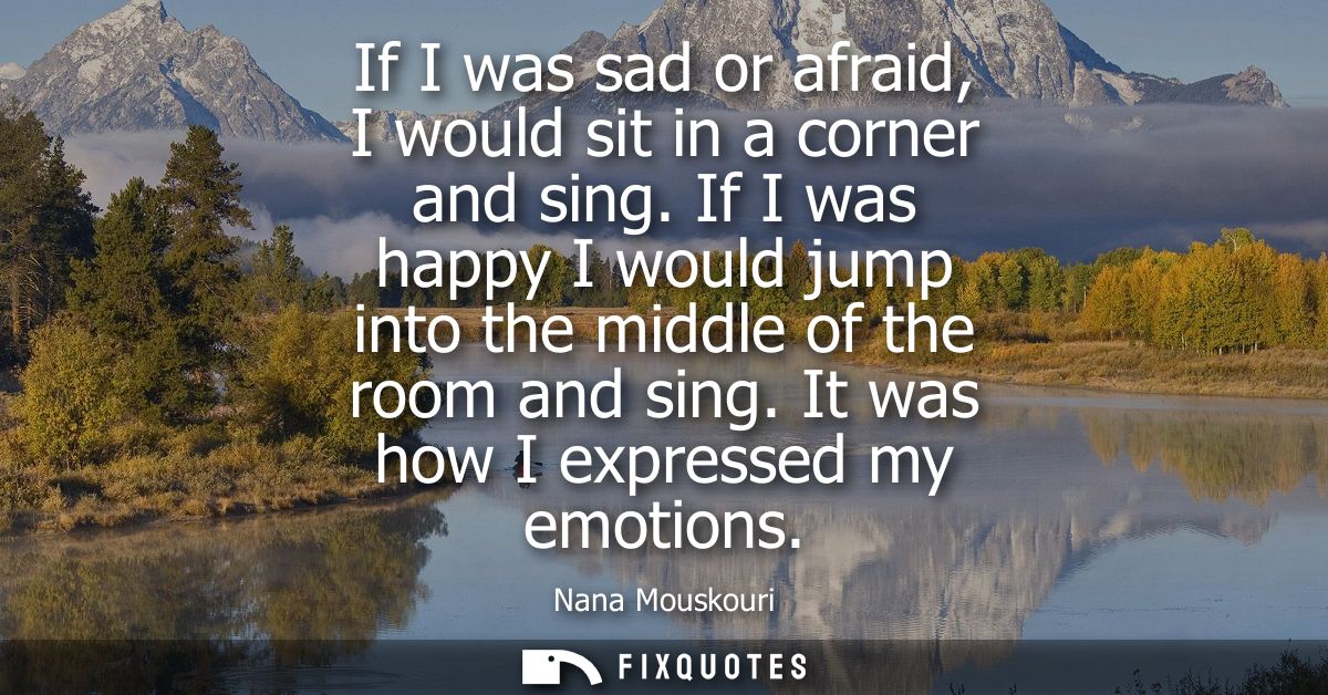 If I was sad or afraid, I would sit in a corner and sing. If I was happy I would jump into the middle of the room and si