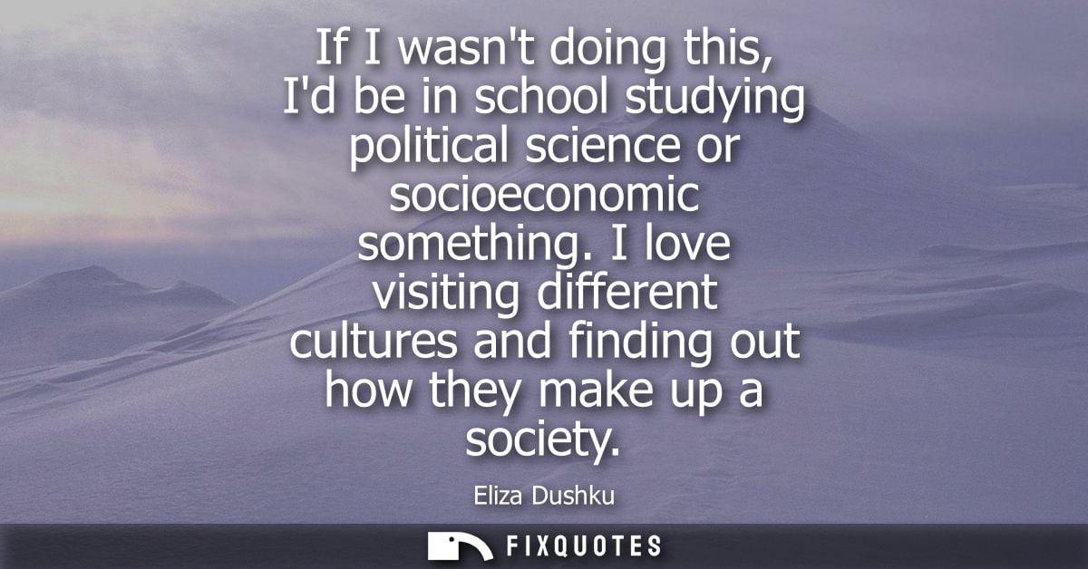 If I wasnt doing this, Id be in school studying political science or socioeconomic something. I love visiting different 