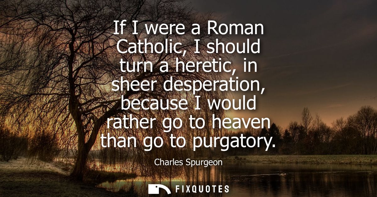 If I were a Roman Catholic, I should turn a heretic, in sheer desperation, because I would rather go to heaven than go t