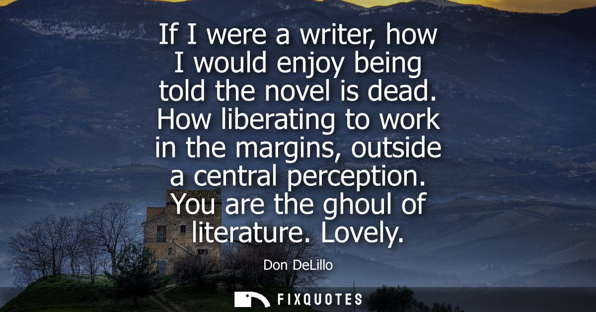 If I were a writer, how I would enjoy being told the novel is dead. How liberating to work in the margins, outside a cen
