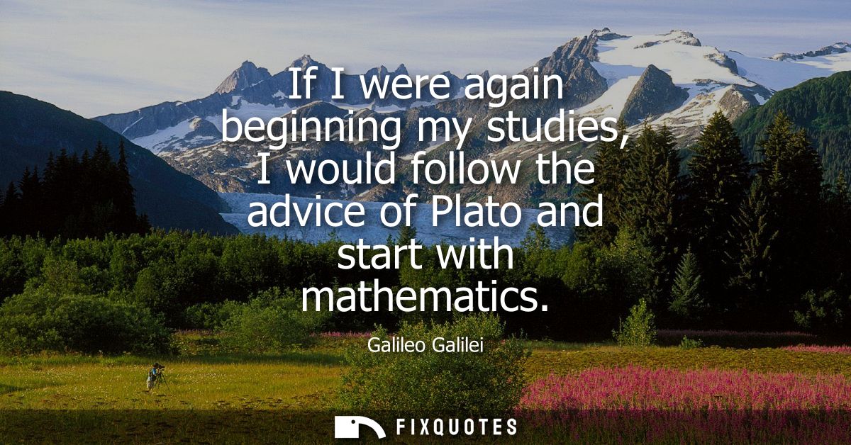 If I were again beginning my studies, I would follow the advice of Plato and start with mathematics