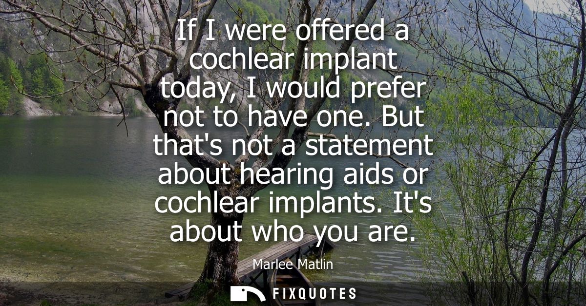 If I were offered a cochlear implant today, I would prefer not to have one. But thats not a statement about hearing aids
