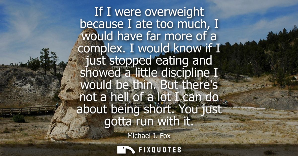 If I were overweight because I ate too much, I would have far more of a complex. I would know if I just stopped eating a