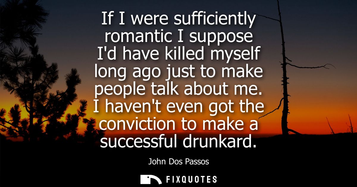If I were sufficiently romantic I suppose Id have killed myself long ago just to make people talk about me.