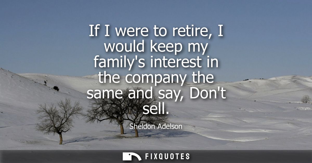 If I were to retire, I would keep my familys interest in the company the same and say, Dont sell