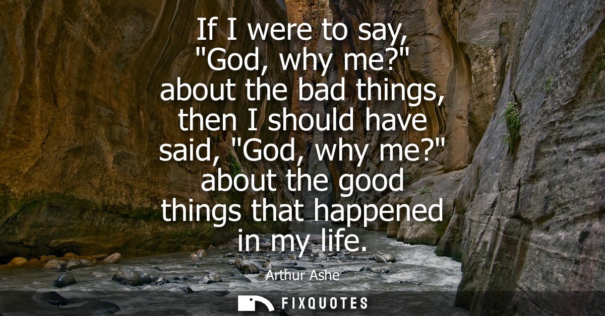 If I were to say, God, why me? about the bad things, then I should have said, God, why me? about the good things that ha