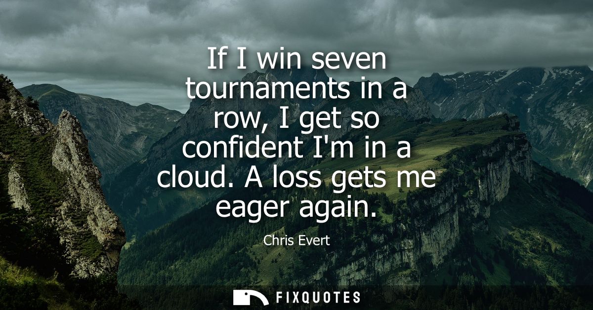 If I win seven tournaments in a row, I get so confident Im in a cloud. A loss gets me eager again